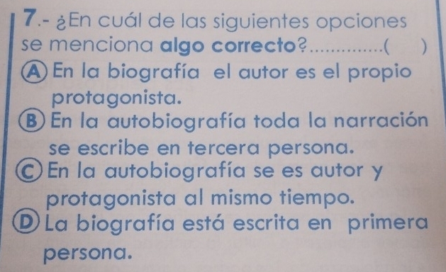 7.- ¿En cuál de las siguientes opciones
se menciona algo correcto? …………( )
A En la biografía el autor es el propio
protagonista.
B En la autobiografía toda la narración
se escribe en tercera persona.
C En la autobiografía se es autor y
protagonista al mismo tiempo.
D La biografía está escrita en primera
persona.