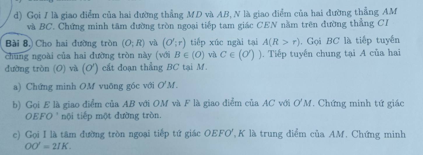 Gọi I là giao điểm của hai đường thẳng MD và AB, N là giao điểm của hai đường thẳng AM
và BC. Chứng minh tâm đường tròn ngoại tiếp tam giác CEN nằm trên đường thẳng CI 
Bài 8.) Cho hai đường tròn (O;R) và (O';r) tiếp xúc ngài tại A(R>r). Gọi BC là tiếp tuyến 
chung ngoài của hai đường tròn này (với B∈ (O) và C∈ (0')) Tiếp tuyến chung tại A của hai 
đường tròn (O) và (O') cắt đoạn thẳng BC tại M. 
a) Chứng minh OM vuông góc với O'M. 
b) Gọi E là giao điểm của AB với OM và F là giao điểm của AC với O'M. Chứng minh tứ giác
OEFO ' nội tiếp một đường tròn. 
c) Gọi I là tâm đường tròn ngoại tiếp tứ giác OEFO ', K là trung điểm của AM. Chứng minh
OO'=2IK.