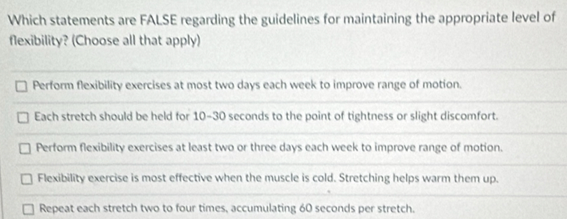 Which statements are FALSE regarding the guidelines for maintaining the appropriate level of
flexibility? (Choose all that apply)
Perform flexibility exercises at most two days each week to improve range of motion.
Each stretch should be held for 10-30 seconds to the point of tightness or slight discomfort.
Perform flexibility exercises at least two or three days each week to improve range of motion.
Flexibility exercise is most effective when the muscle is cold. Stretching helps warm them up.
Repeat each stretch two to four times, accumulating 60 seconds per stretch.