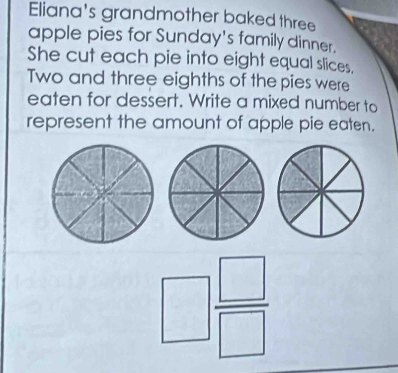 Eliana's grandmother baked three 
apple pies for Sunday's family dinner. 
She cut each pie into eight equal slices, 
Two and three eighths of the pies were 
eaten for dessert. Write a mixed number to 
represent the amount of apple pie eaten.
□  □ /□  