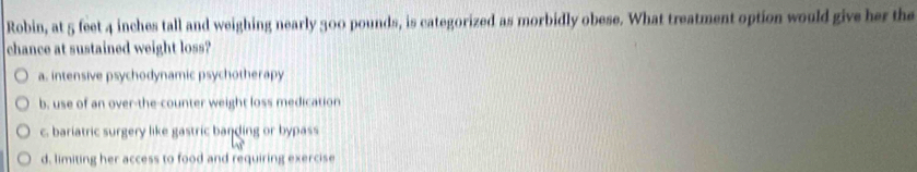 Robin, at 5 feet 4 inches tall and weighing nearly 300 pounds, is categorized as morbidly obese. What treatment option would give her the
chance at sustained weight loss?
a. intensive psychodynamic psychotherapy
b. use of an over-the-counter weight loss medication
c. bariatric surgery like gastric banding or bypass
d, limiting her access to food and requiring exercise