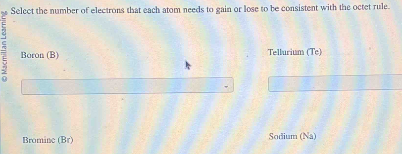 Select the number of electrons that each atom needs to gain or lose to be consistent with the octet rule.
Boron (B) Tellurium (Te)
Bromine (Br) Sodium (Na)