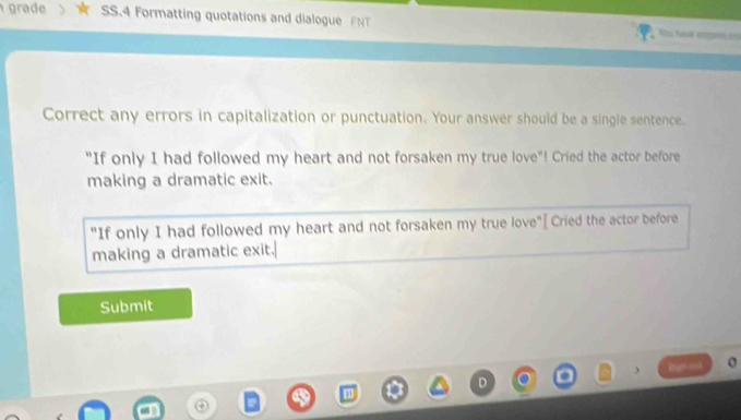 grade SS.4 Formatting quotations and dialogue FNT = havd ere == 
Correct any errors in capitalization or punctuation. Your answer should be a single sentence. 
"If only I had followed my heart and not forsaken my true love"! Cried the actor before 
making a dramatic exit. 
"If only I had followed my heart and not forsaken my true love"[ Cried the actor before 
making a dramatic exit. 
Submit