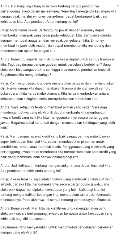 Andra: Hai Panji, saya banyak berpikir tentang betapa pentingnya
bertanggung jawab dalam hal e-money. Sepertinya mengelola keuangan kita
dengan bijak melalui e-money benar-benar dapat berdampak baik bagi
kehidupan kita. Apa pendapat Anda tentang hal ini?
Panji: Anda benar sekali. Bertanggung jawab dengan e-money dapat
memberikan dampak yang besar pada kehidupan kita. Semuanya dimulai
dengan membuat anggaran dan melacak pengeluaran kita. E-money
membuat ini jauh lebih mudah, dan dapat membantu kita menabung dan
merencanakan tujuan keuangan kita.
Andra: Benar. Itu seperti memiliki buku besar digital untuk semua transaksi
kita. Tapi, bagaimana dengan godaan untuk berbelanja berlebihan? Uang
elektronik bisa sangat praktis sehingga bisa memicu pembelian impulsif.
Bagaimana kita menghindarinya?
Panji: Poin yang bagus. Kita perlu menetapkan batasan dan mendisiplinkan
diri. Hanya karena kita dapat melakukan transaksi dengan sekali sentuh,
bukan berarti kita harus melakukannya. Kita harus membedakan antara
kebutuhan dan keinginan serta memprioritaskan kebutuhan kita.
Andra: Saya setuju. Ini tentang membuat pilihan yang sadar. Saya juga
mendengar bahwa uang elektronik dapat membantu kita membangun
riwayat kredit yang baik jika kita menggunakannya secara bertanggung
jawab. Bagaimana hal itu terkait dengan menciptakan kehidupan yang lebih
baik?
Panji: Membangun riwayat kredit yang baik sangat penting untuk banyak
aspek kehidupan finansial kita, seperti mendapatkan pinjaman untuk
pendidikan, rumah, atau memulai bisnis. Penggunaan uang elektronik yang
bertanggung jawab dapat membantu kita mempertahankan skor kredit yang
baik, yang membuka lebih banyak peluang bagi kita.
Andra: Jadi, intinya, ini tentang mengamankan masa depan finansial kita.
Apa pendapat terakhir Anda tentang ini?
Panji: Pikiran terakhir saya adalah bahwa uang elektronik adalah alat yang
ampuh, dan jika kita menggunakannya secara bertanggung jawab, uang
elektronik dapat menciptakan kehidupan yang lebih baik bagi kita. Ini
tentang mengendalikan keuangan kita, menetapkan tujuan, dan berusaha
mencapainya. Pada akhirnya, ini semua tentang pemberdayaan finansial.
Andra: Benar sekali. Mari kita berkomitmen untuk menggunakan uang
elektronik secara bertanggung jawab dan berupaya untuk kehidupan yang
lebih baik bagi diri kita sendiri.
Bagaimana Panji menyarankan untuk menghindari pengeluaran berlebihan
dengan uang elektronik?