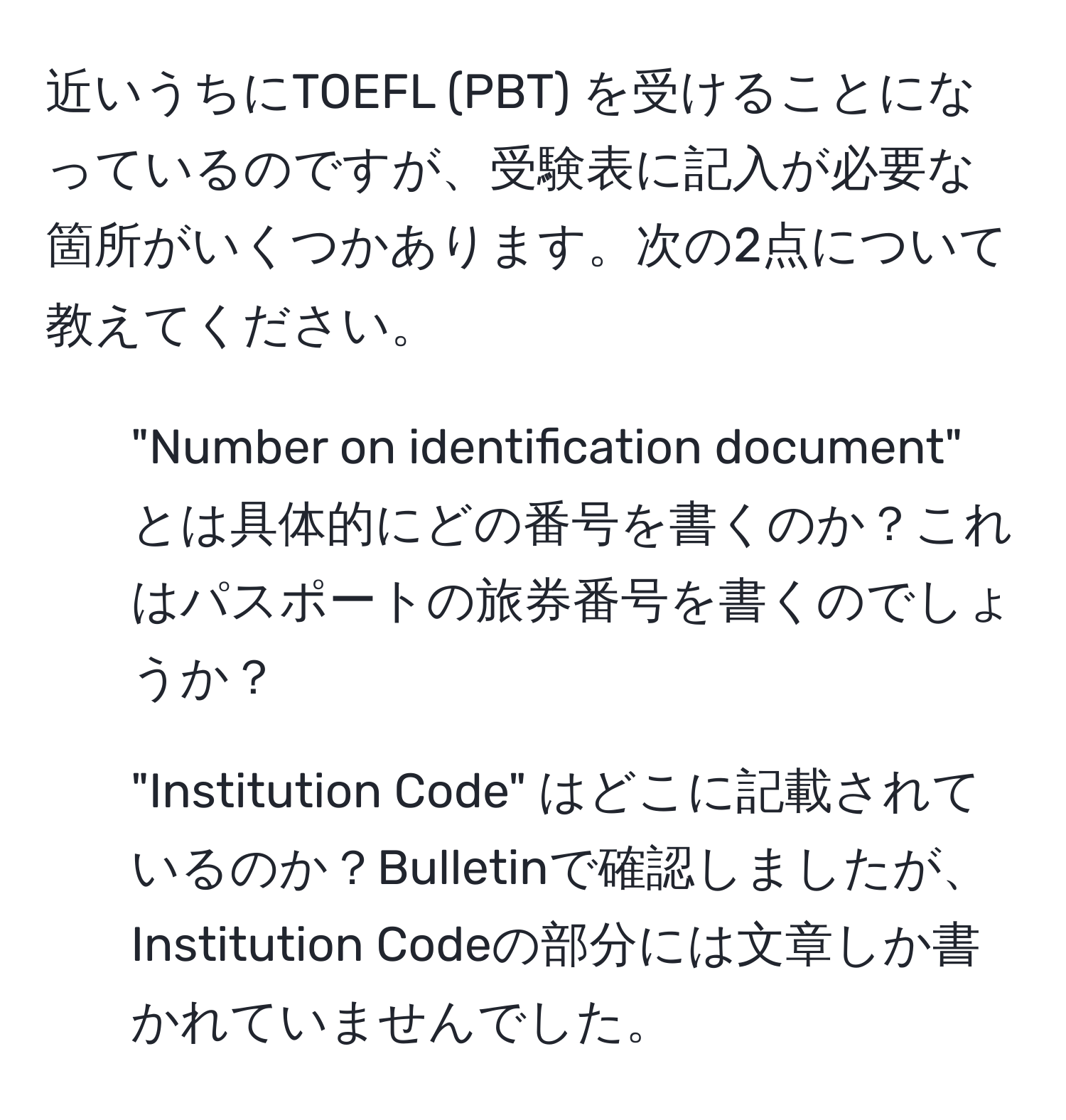 近いうちにTOEFL (PBT) を受けることになっているのですが、受験表に記入が必要な箇所がいくつかあります。次の2点について教えてください。  
1. "Number on identification document" とは具体的にどの番号を書くのか？これはパスポートの旅券番号を書くのでしょうか？  
2. "Institution Code" はどこに記載されているのか？Bulletinで確認しましたが、Institution Codeの部分には文章しか書かれていませんでした。