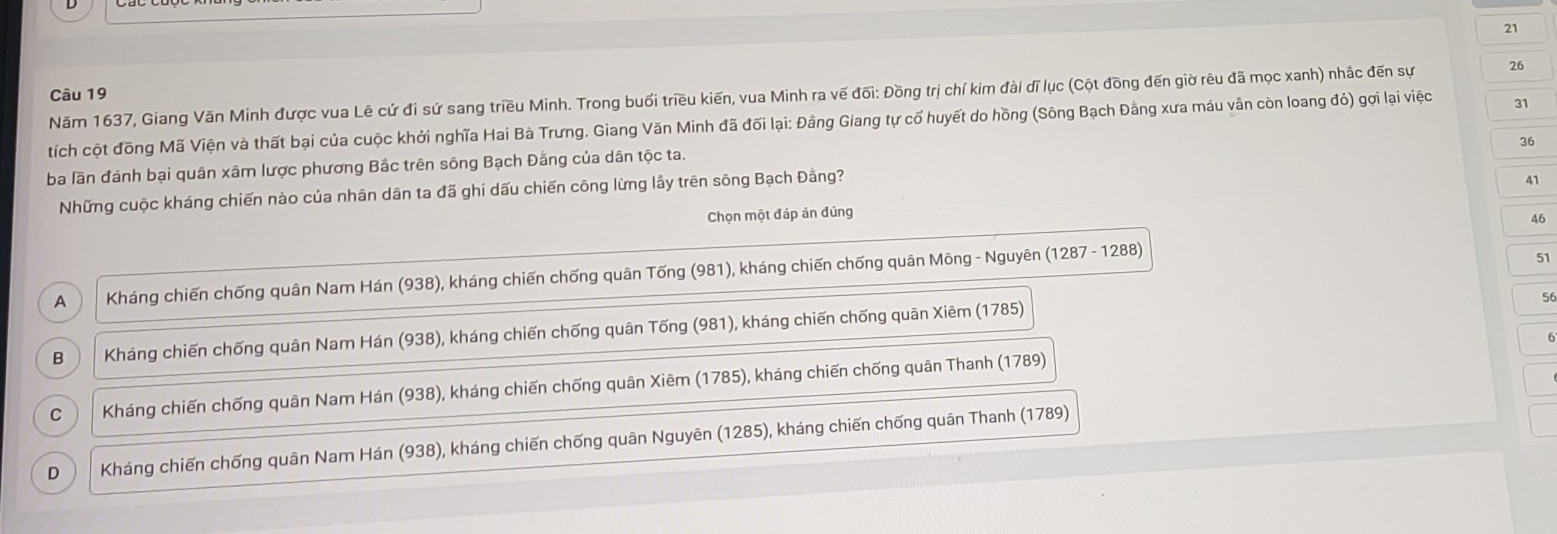 Năm 1637, Giang Văn Minh được vua Lê cứ đi sứ sang triều Minh. Trong buổi triều kiến, vua Minh ra vế đối: Đồng trị chí kim đài dĩ lục (Cột đồng đến giờ rêu đã mọc xanh) nhắc đến sự 26
tích cột đồng Mã Viện và thất bại của cuộc khởi nghĩa Hai Bà Trưng. Giang Văn Minh đã đối lại: Đằng Giang tự cổ huyết do hồng (Sông Bạch Đằng xưa máu vẫn còn loang đỏ) gợi lại việc 31
36
ba lần đánh bại quân xâm lược phương Bắc trên sông Bạch Đằng của dân tộc ta.
Những cuộc kháng chiến nào của nhân dân ta đã ghi dấu chiến công lừng lầy trên sông Bạch Đằng?
41
Chọn một đáp án đúng
46
A Kháng chiến chống quân Nam Hán (938), kháng chiến chống quân Tống (981), kháng chiến chống quân Mông - Nguyên (1287- 1288)
51
56
B Kháng chiến chống quân Nam Hán (938), kháng chiến chống quân Tống (981), kháng chiến chống quân Xiêm (1785)
C Kháng chiến chống quân Nam Hán (938), kháng chiến chống quân Xiêm (1785), kháng chiến chống quân Thanh (1789)
D Kháng chiến chống quân Nam Hán (938), kháng chiến chống quân Nguyên (1285), kháng chiến chống quân Thanh (1789)