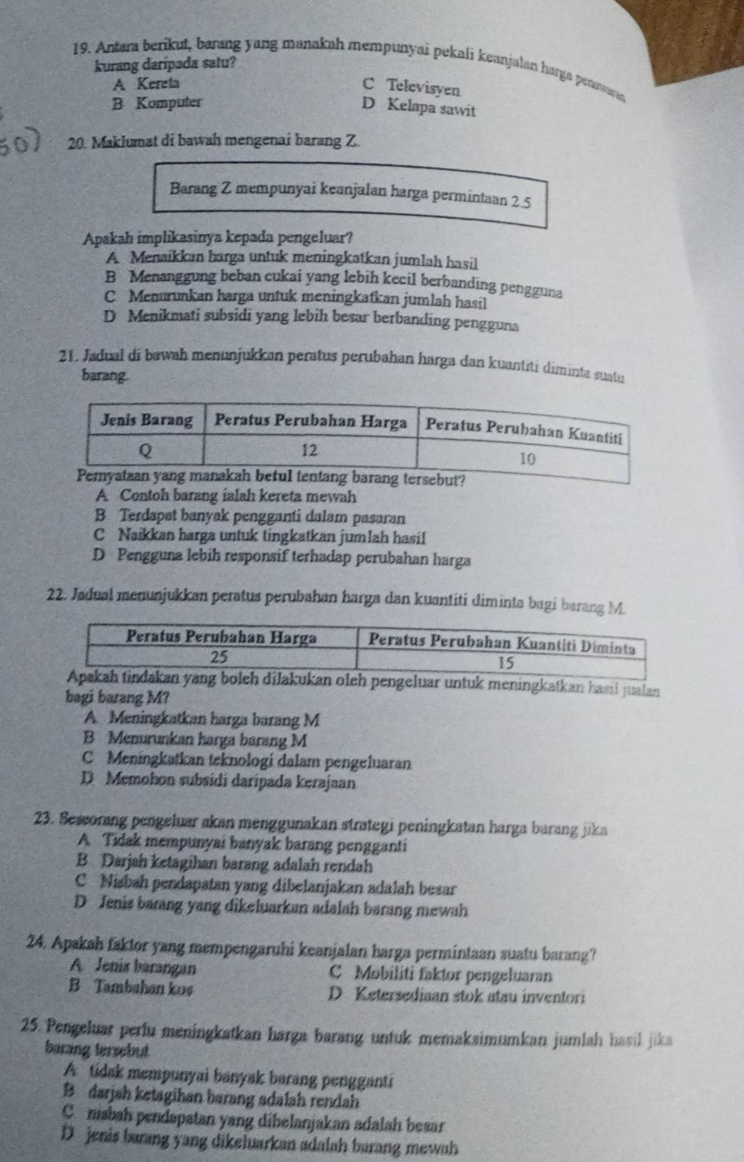 kurang daripada satu?
19. Antara berikut, barang yang manakah mempunyai pekali keanjalan harga penawaran
A Kereta C Televisyen
B Komputer
D Kelapa sawit
20. Maklumat di bawah mengenai barang Z.
Barang Z mempunyai keanjalan harga permintaan 2.5
Apakah implikasinya kepada pengeluar?
A Menaíkkan harga untuk meningkatkan jumlah hasil
B Menanggung beban cukai yang lebih kecil berbanding pengguna
C Menurunkan harga untuk meningkatkan jumlah hasil
D Menikmati subsidi yang lebih besar berbanding pengguna
21. Jadual di bawah menunjukkan peratus perubahan harga dan kuantití diminta suatu
barang.
A Contoh barang ialah kereta mewah
B Terdapat banyak pengganti dalam pasaran
C Naikkan harga untuk tingkatkan jumlah hasi!
D Pengguna lebih responsif terhadap perubahan harga
22. Jadual menunjukkan peratus perubahan harga dan kuantití diminta bagi barang M.
Apakah tindakan yang boleh dilakukan oleh pengeluar untuk meningkatkan hasil jualan
bagi barang M?
A Meningkatkan harga barang M
B Menurunkan harga barang M
C Meningkatkan teknologi dalam pengeluaran
D Memohon subsidi daripada kerajaan
23. Seworang pengeluar akan menggunakan strategi peningkatan harga barang jika
A Tidak mempunyai banyak barang pengganti
B Darjah ketagihan barang adalah rendah
C Nisbah pendapatan yang dibelanjakan adalah besar
D Jenis barang yang dikeluarkan adalah barang mewah
24. Apakah faktor yang mempengaruhi keanjalan harga permintaan suatu barang?
A Jenis barangan C Mobilití faktor pengeluaran
B Tambahan kos D Ketersediaan stok atau inventori
25. Pengeluar perfu meningkatkan harga barang untuk memaksimumkan jumlah hasil jika
barang tersebut
A tidak mempunyai banyak barang pengganti
B darjah ketagihan barang adalah rendah
C nisbah pendapatan yang dibelanjakan adalah besar
D jenis barang yang dikeluarkan adalah barang mewah