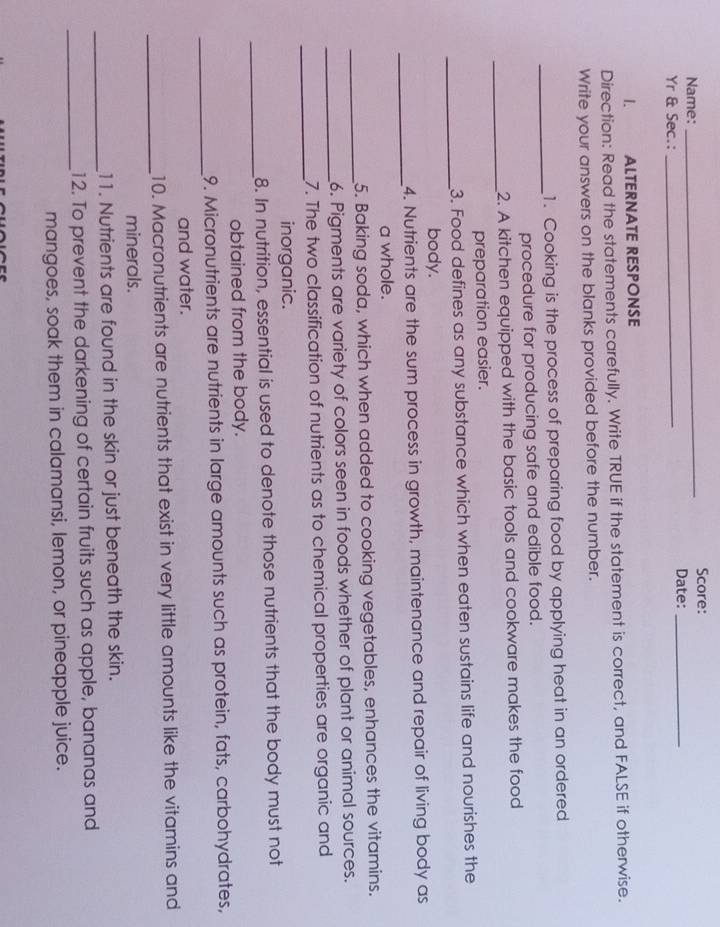 Score: 
Name: Date:_ 
Yr & Sec.:_ 
I. ALTERNATE RESPONSE 
Direction: Read the statements carefully. Write TRUE if the statement is correct, and FALSE if otherwise. 
Write your answers on the blanks provided before the number. 
_1. Cooking is the process of preparing food by applying heat in an ordered 
procedure for producing safe and edible food. 
_2. A kitchen equipped with the basic tools and cookware makes the food 
preparation easier. 
_3. Food defines as any substance which when eaten sustains life and nourishes the 
body. 
_ 
4. Nutrients are the sum process in growth, maintenance and repair of living body as 
a whole. 
_5. Baking soda, which when added to cooking vegetables, enhances the vitamins. 
_6. Pigments are variety of colors seen in foods whether of plant or animal sources. 
_ 
7. The two classification of nutrients as to chemical properties are organic and 
inorganic. 
_ 
8. In nutrition, essential is used to denote those nutrients that the body must not 
obtained from the body. 
_ 
9. Micronutrients are nutrients in large amounts such as protein, fats, carbohydrates, 
and water. 
_ 
10. Macronutrients are nutrients that exist in very little amounts like the vitamins and 
minerals. 
_ 
11. Nutrients are found in the skin or just beneath the skin. 
_12. To prevent the darkening of certain fruits such as apple, bananas and 
mangoes, soak them in calamansi, lemon, or pineapple juice.