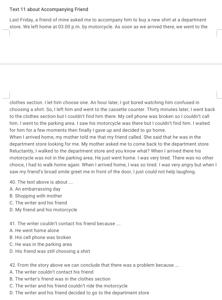 Text 11 about Accompanying Friend
Last Friday, a friend of mine asked me to accompany him to buy a new shirt at a department
_
store. We left home at 03.00 p.m. by motorcycle. As soon as we arrived there, we went to the
clothes section. I let him choose one. An hour later, I got bored watching him confused in
choosing a shirt. So, I left him and went to the cassette counter. Thirty minutes later, I went back
to the clothes section but I couldn’t find him there. My cell phone was broken so I couldn’t call
him. I went to the parking area. I saw his motorcycle was there but I couldn’t find him. I waited
for him for a few moments then finally I gave up and decided to go home.
When I arrived home, my mother told me that my friend called. She said that he was in the
department store looking for me. My mother asked me to come back to the department store.
Reluctantly, I walked to the department store and you know what? When I arrived there his
motorcycle was not in the parking area. He just went home. I was very tired. There was no other
choice, I had to walk home again. When I arrived home, I was so tired. I was very angry but when I
saw my friend’s broad smile greet me in front of the door, I just could not help laughing.
40. The text above is about ....
A. An embarrassing day
B. Shopping with mother
C. The writer and his friend
D. My friend and his motorcycle
41. The writer couldn’t contact his friend because ....
A. He went home alone
B. His cell phone was broken
C. He was in the parking area
D. His friend was still choosing a shirt
42. From the story above we can conclude that there was a problem because ....
A. The writer couldn’t contact his friend
B. The writer’s friend was in the clothes section
C. The writer and his friend couldn’t ride the motorcycle
D. The writer and his friend decided to go to the department store