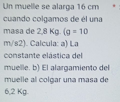 Un muelle se alarga 16 cm * 
cuando colgamos de él una 
masa de 2,8 Kg. (g=10
m/s2). Calcula: a) La 
constante elástica del 
muelle. b) El alargamiento del 
muelle al colgar una masa de
6,2 Kg.