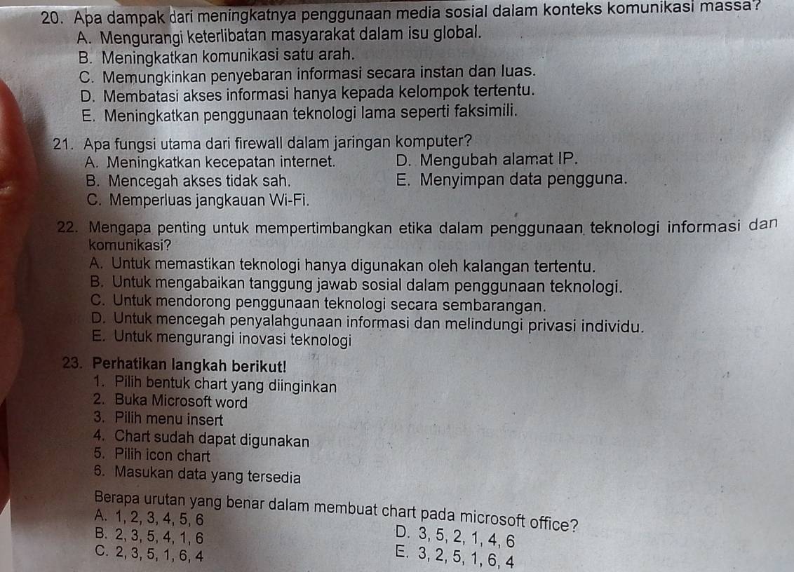 Apa dampak dari meningkatnya penggunaan media sosial dalam konteks komunikasi massa?
A. Mengurangi keterlibatan masyarakat dalam isu global.
B. Meningkatkan komunikasi satu arah.
C. Memungkinkan penyebaran informasi secara instan dan luas.
D. Membatasi akses informasi hanya kepada kelompok tertentu.
E. Meningkatkan penggunaan teknologi lama seperti faksimili.
21. Apa fungsi utama dari firewall dalam jaringan komputer?
A. Meningkatkan kecepatan internet. D. Mengubah alamat IP.
B. Mencegah akses tidak sah. E. Menyimpan data pengguna.
C. Memperluas jangkauan Wi-Fi.
22. Mengapa penting untuk mempertimbangkan etika dalam penggunaan teknologi informasi dan
komunikasi?
A. Untuk memastikan teknologi hanya digunakan oleh kalangan tertentu.
B. Untuk mengabaikan tanggung jawab sosial dalam penggunaan teknologi.
C. Untuk mendorong penggunaan teknologi secara sembarangan.
D. Untuk mencegah penyalahgunaan informasi dan melindungi privasi individu.
E. Untuk mengurangi inovasi teknologi
23. Perhatikan langkah berikut!
1. Pilih bentuk chart yang diinginkan
2. Buka Microsoft word
3. Pilih menu insert
4. Chart sudah dapat digunakan
5. Pilih icon chart
6. Masukan data yang tersedia
Berapa urutan yang benar dalam membuat chart pada microsoft office?
A. 1, 2, 3, 4, 5, 6
B. 2, 3, 5, 4, 1, 6
D. 3, 5, 2, 1, 4, 6
C. 2, 3, 5, 1, 6, 4
E. 3, 2, 5, 1, 6, 4