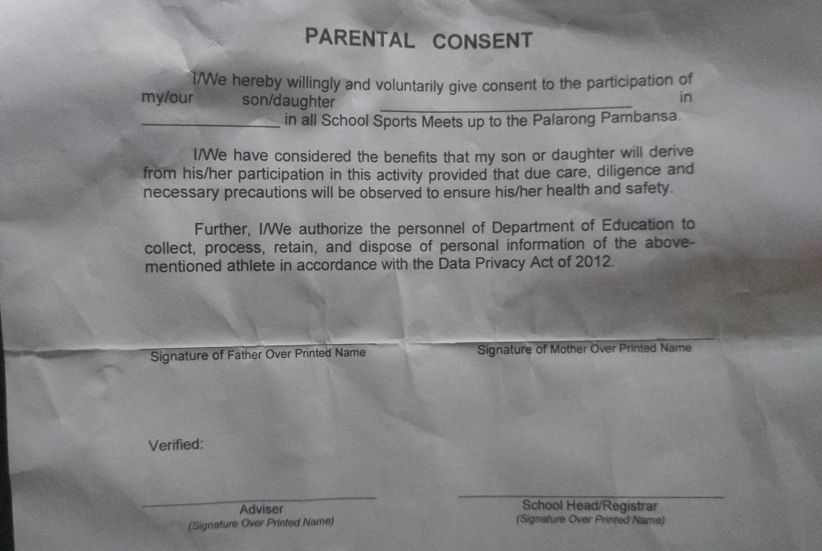 PARENTAL CONSENT 
1/We hereby willingly and voluntarily give consent to the participation of 
my/our son/daughter_ 
in 
_in all School Sports Meets up to the Palarong Pambansa. 
I/We have considered the benefits that my son or daughter will derive 
from his/her participation in this activity provided that due care, diligence and 
necessary precautions will be observed to ensure his/her health and safety. 
Further, I/We authorize the personnel of Department of Education to 
collect, process, retain, and dispose of personal information of the above- 
mentioned athlete in accordance with the Data Privacy Act of 2012. 
Signature of Father Over Printed Name Signature of Mother Over Printed Name 
Verified: 
_ 
_ 
_ 
Adviser 
School Head/Registrar 
(Signature Over Printed Name) 
(Signature Over Printed Name)