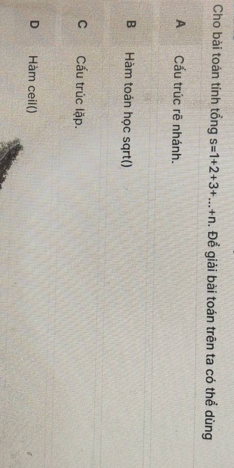 Cho bài toán tính tổng s=1+2+3+...+n. Để giải bài toán trên ta có thể dùng
A Cấu trúc rẽ nhánh.
B Hàm toán học sqrt()
C Cấu trúc lặp.
D Hàm ceil()