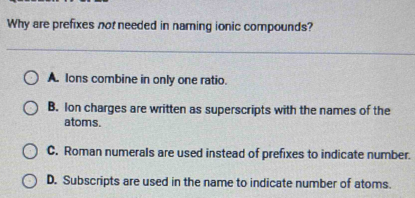 Why are prefixes not needed in naming ionic compounds?
A. lons combine in only one ratio.
B. Ion charges are written as superscripts with the names of the
atoms.
C. Roman numerals are used instead of prefixes to indicate number.
D. Subscripts are used in the name to indicate number of atoms.