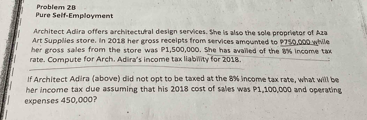 Problem 2B 
Pure Self-Employment 
Architect Adira offers architectural design services. She is also the sole proprietor of Aza 
Art Supplies store. In 2018 her gross receipts from services amounted to P750,000 while 
her gross sales from the store was P1,500,000. She has availed of the 8% income tax 
rate. Compute for Arch. Adira’s income tax liability for 2018. 
If Architect Adira (above) did not opt to be taxed at the 8% income tax rate, what will be 
her income tax due assuming that his 2018 cost of sales was P1,100,000 and operating 
expenses 450,000?