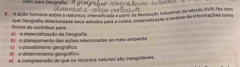 ceito para Geografía:
8. A ação humana sobre a natureza, intensificada a partir da Revolução Industrial, no século XVIII, fez com
que Geografia direcionasse seus estudos para a coleta, sistematização e análise de informações como
forma de contribuir para
a) a especialização da Geografia.
b) o planejamento das ações relacionadas ao meio ambiente.
c) o possibilismo geográfico.
d) o determinismo geográfico.
e) a compreensão de que os recursos naturais são inesgotáveis.