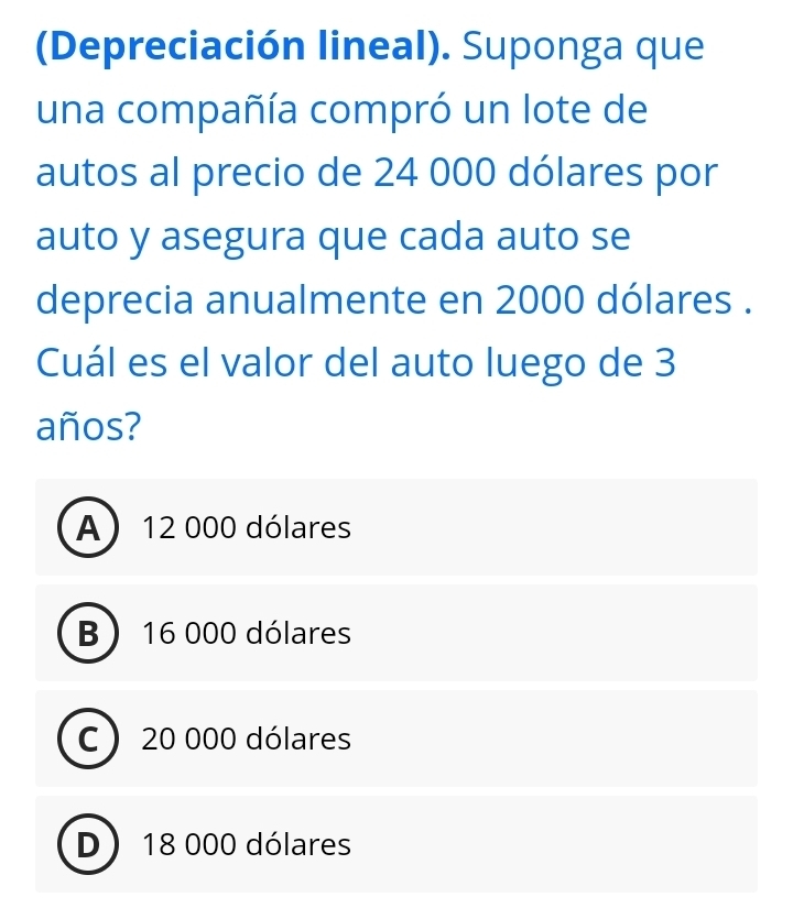 (Depreciación lineal). Suponga que
una compañía compró un lote de
autos al precio de 24 000 dólares por
auto y asegura que cada auto se
deprecia anualmente en 2000 dólares .
Cuál es el valor del auto luego de 3
años?
A 12 000 dólares
B 16 000 dólares
C  20 000 dólares
D 18 000 dólares