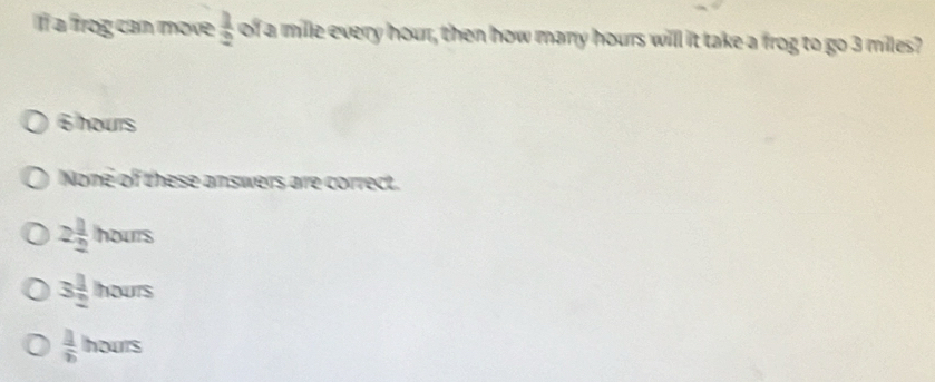 If a frog can move  1/2  of a mile every hour, then how many hours will it take a frog to go 3 miles?
6 hours
None of these answers are correct.
2 1/2 hours
3 1/2 hours
 1/b hours