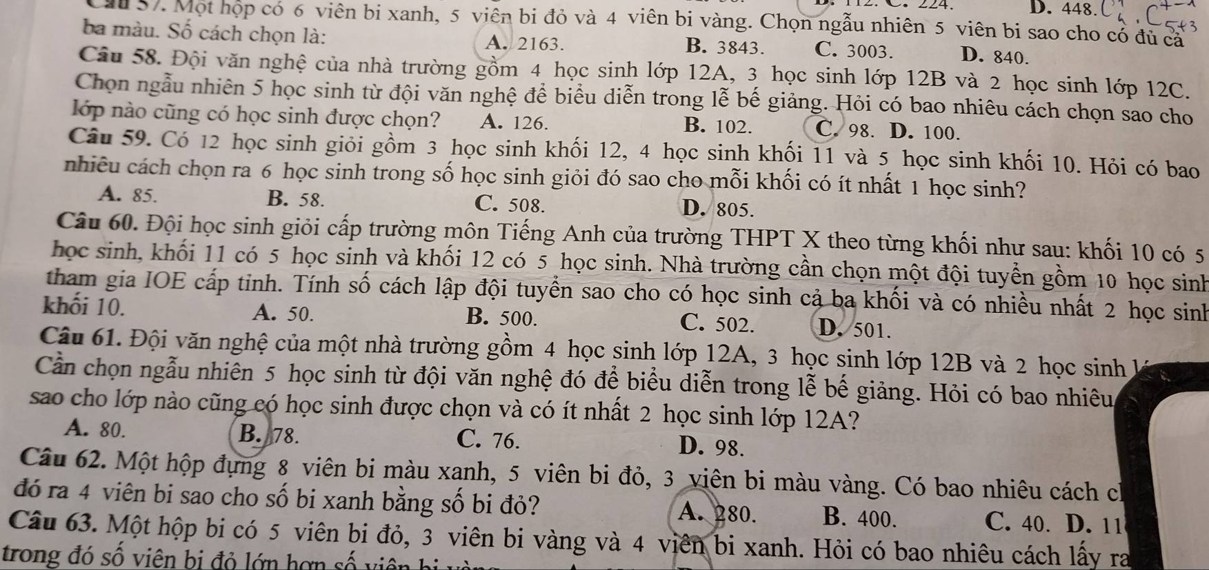 D. 448.
ầu 57. Một họp có 6 viên bị xanh, 5 viên bi đỏ và 4 viên bi vàng. Chọn ngẫu nhiên 5 viên bi sao cho có đủ ca
ba màu. Số cách chọn là: A. 2163. B. 3843. C. 3003. D. 840.
Câu 58. Đội văn nghệ của nhà trường gồm 4 học sinh lớp 12A, 3 học sinh lớp 12B và 2 học sinh lớp 12C.
Chọn ngẫu nhiên 5 học sinh từ đội văn nghệ để biểu diễn trong lễ bế giảng. Hỏi có bao nhiêu cách chọn sao cho
lớp nào cũng có học sinh được chọn? A. 126. B. 102. C. 98. D. 100.
Câu 59. Có 12 học sinh giỏi gồm 3 học sinh khối 12, 4 học sinh khối 11 và 5 học sinh khối 10. Hỏi có bao
nhiều cách chọn ra 6 học sinh trong số học sinh giỏi đó sao cho mỗi khối có ít nhất 1 học sinh?
A. 85. B. 58. C. 508. D. 805.
Câu 60. Đội học sinh giỏi cấp trường môn Tiếng Anh của trường THPT X theo từng khối như sau: khối 10 có 5
học sinh, khối 11 có 5 học sinh và khối 12 có 5 học sinh. Nhà trường cần chọn một đội tuyển gồm 10 học sinh
tham gia IOE cấp tỉnh. Tính số cách lập đội tuyển sao cho có học sinh cả ba khối và có nhiều nhất 2 học sinh
khối 10. A. 50. B. 500. C. 502. D. 501.
Câu 61. Đội văn nghệ của một nhà trường gồm 4 học sinh lớp 12A, 3 học sinh lớp 12B và 2 học sinh  1
Cần chọn ngẫu nhiên 5 học sinh từ đội văn nghệ đó để biểu diễn trong lễ bế giảng. Hỏi có bao nhiêu
sao cho lớp nào cũng có học sinh được chọn và có ít nhất 2 học sinh lớp 12A?
A. 80. B. 78. C. 76. D. 98.
Câu 62. Một hộp đựng 8 viên bi màu xanh, 5 viên bi đỏ, 3 viên bi màu vàng. Có bao nhiêu cách ch
đó ra 4 viên bi sao cho số bi xanh bằng số bi đỏ? A. 280. B. 400. C. 40. D. 11
Câu 63. Một hộp bi có 5 viên bi đỏ, 3 viên bi vàng và 4 viên bi xanh. Hỏi có bao nhiêu cách lấy ra
trong đó số viên bị đỏ lớn hơn số v iênh