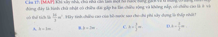 [MAP] Khi xây nhà, chủ nhà cần làm một hồ nước bằng gạch và xỉ mang có tạng nình h
đứng đáy là hình chữ nhật có chiều dài gấp ba lần chiều rộng và không nắp, có chiều cao là h và
có thể tích là  16/3 m^3. Hãy tính chiều cao của hồ nước sao cho chi phí xây dựng là thấp nhất?
A. h=1m. B. l1=2m. C. h= 3/2 m. D. h= 5/2 m.
