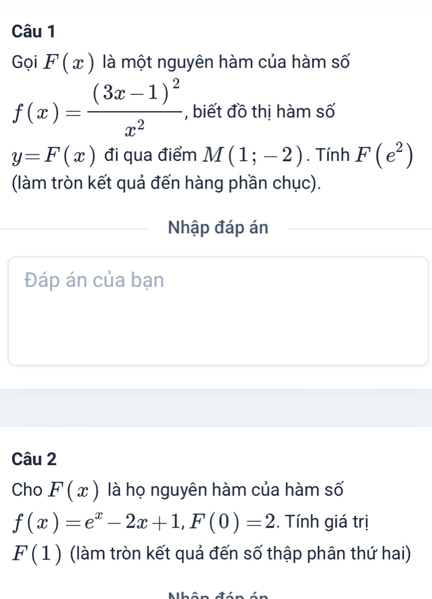 Gọi F(x) là một nguyên hàm của hàm số
f(x)=frac (3x-1)^2x^2 , biết đồ thị hàm số
y=F(x) đi qua điểm M(1;-2). Tính F(e^2)
(làm tròn kết quả đến hàng phần chục). 
Nhập đáp án 
Đáp án của bạn 
Câu 2 
Cho F(x) là họ nguyên hàm của hàm số
f(x)=e^x-2x+1, F(0)=2. Tính giá trị
F(1) (làm tròn kết quả đến số thập phân thứ hai)