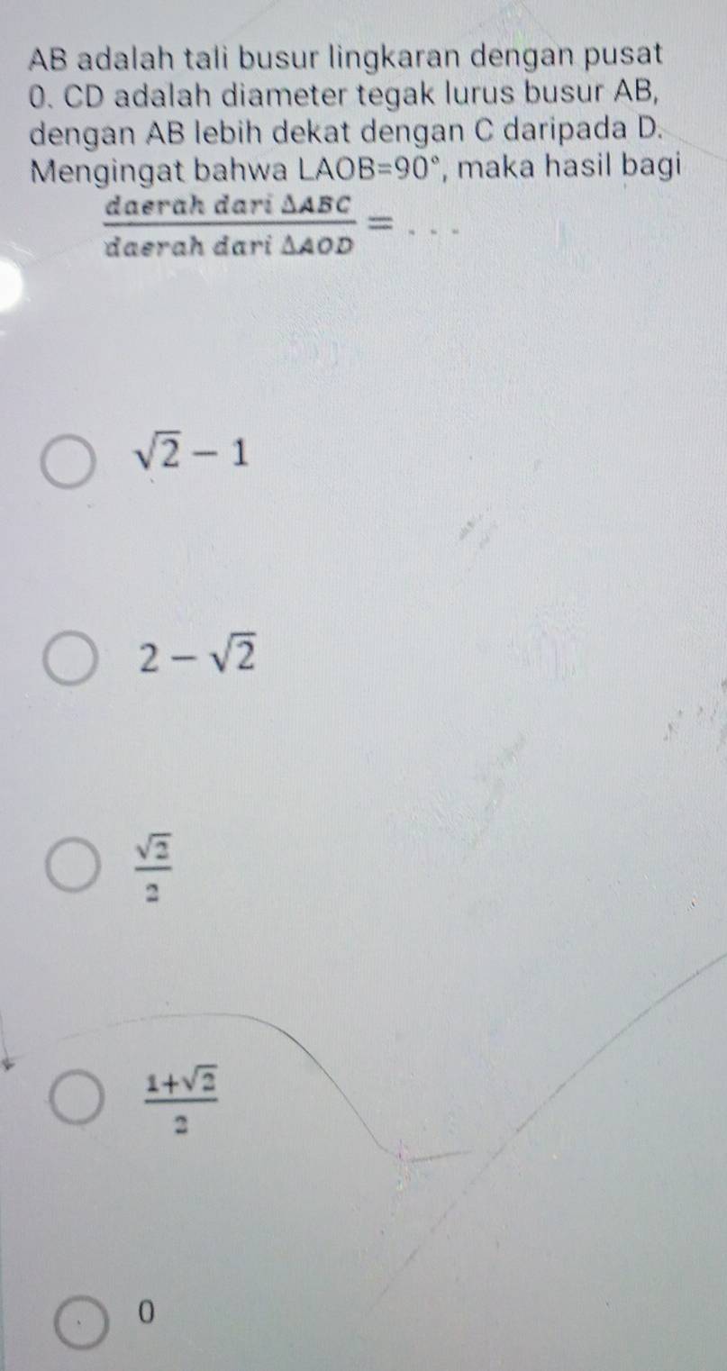 AB adalah tali busur lingkaran dengan pusat
0. CD adalah diameter tegak lurus busur AB,
dengan AB lebih dekat dengan C daripada D.
Mengingat bahwa LAOB=90° , maka hasil bagi
_  daerahdari△ ABC/daerahdari△ AOD =
sqrt(2)-1
2-sqrt(2)
 sqrt(2)/2 
 (1+sqrt(2))/2 
0