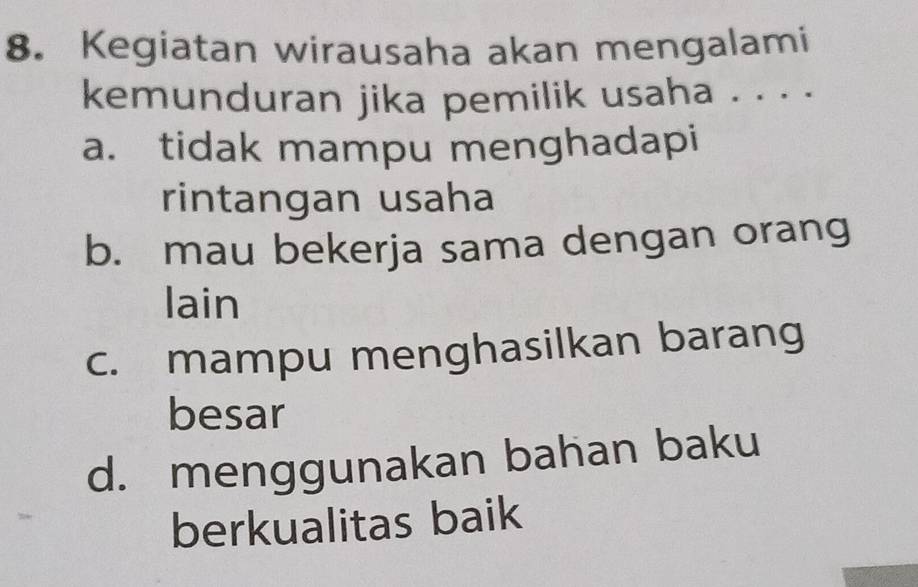 Kegiatan wirausaha akan mengalami
kemunduran jika pemilik usaha . . . .
a. tidak mampu menghadapi
rintangan usaha
b. mau bekerja sama dengan orang
lain
c. mampu menghasilkan barang
besar
d. menggunakan bahan baku
berkualitas baik