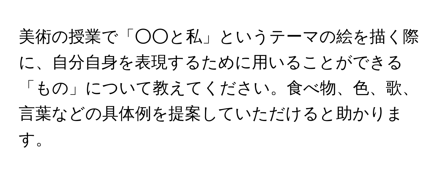 美術の授業で「○○と私」というテーマの絵を描く際に、自分自身を表現するために用いることができる「もの」について教えてください。食べ物、色、歌、言葉などの具体例を提案していただけると助かります。