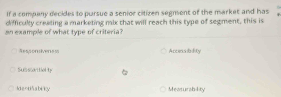 ito
If a company decides to pursue a senior citizen segment of the market and has
difficulty creating a marketing mix that will reach this type of segment, this is
an example of what type of criteria?
Responsiveness Accessibility
Substantiality
Identifiability Measurability