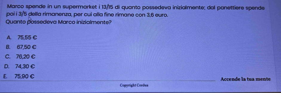 Marco spende in un supermarket i 13/15 di quanto possedeva inizialmente; dal panettiere spende
poi i 3/5 della rimanenza, per cui alla fine rimane con 3,6 euro.
Quanto possedeva Marco inizialmente?
A. 75,55 €
B. 67,50 €
C. 76,20 €
D. 74,30 €
E. 75,90 € Accende la tua mente
Copyright Cordua