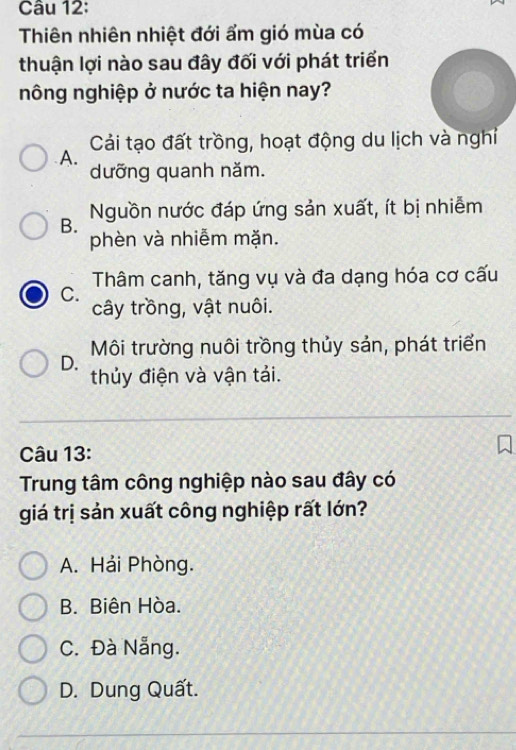 Thiên nhiên nhiệt đới ẩm gió mùa có
thuận lợi nào sau đây đối với phát triển
nông nghiệp ở nước ta hiện nay?
A. Cải tạo đất trồng, hoạt động du lịch và nghi
dưỡng quanh năm.
B. Nguồn nước đáp ứng sản xuất, ít bị nhiễm
phèn và nhiễm mặn.
Thâm canh, tăng vụ và đa dạng hóa cơ cấu
C.
cây trồng, vật nuôi.
Môi trường nuôi trồng thủy sản, phát triển
D.
thủy điện và vận tải.
Câu 13:
Trung tâm công nghiệp nào sau đây có
giá trị sản xuất công nghiệp rất lớn?
A. Hải Phòng.
B. Biên Hòa.
C. Đà Nẵng.
D. Dung Quất.