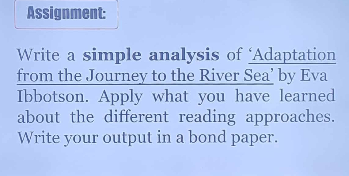 Assignment: 
Write a simple analysis of ‘Adaptation 
from the Journey to the River Sea’ by Eva 
Ibbotson. Apply what you have learned 
about the different reading approaches. 
Write your output in a bond paper.