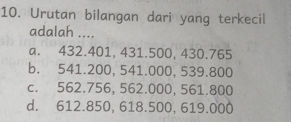 Urutan bilangan dari yang terkecil
adalah ....
a. 432.401, 431.500, 430.765
b. 541.200, 541.000, 539.800
c. 562.756, 562.000, 561.800
d. 612.850, 618.500, 619.000