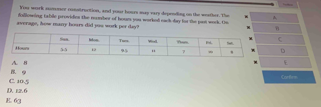 You work summer construction, and your hours may vary depending on the weather. The x A
following table provides the number of hours you worked each day for the past week. On
average, how many hours did you work per day?
B
C
D
A. 8 x E
B. 9 Confirm
C. 10.5
D. 12.6
E. 63