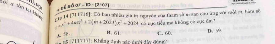 Hà nộ
* ĐÉ Số 07 - ID · [2107]
Mọc đã khẳng định mình
lôi a tồn tại khôn cêu 14 [711716]: Có bao nhiêu giá trị nguyên của tham số m sao cho ứng với mỗi m, hàm số
y=x^4+4mx^3+2(m+2023)x^2+2024 có cực tiểu mà không có cực đại?
A. 58.
B. 61. C. 60. D. 59.
15 [7 11717]: Khẳng đinh nào dưới đây đúng?