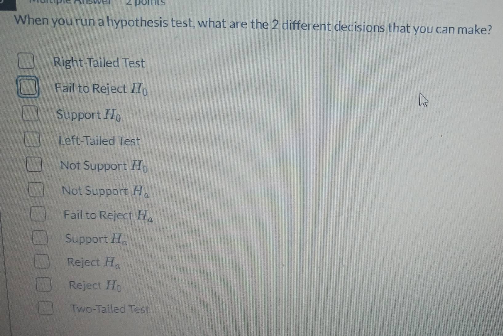 When you run a hypothesis test, what are the 2 different decisions that you can make?
Right-Tailed Test
Fail to Reject H_0
Support H_0
Left-Tailed Test
Not Support H_0
Not Support H_a
Fail to Reject H_a
Support H_a
Reject H_a
Reject H_0
Two-Tailed Test