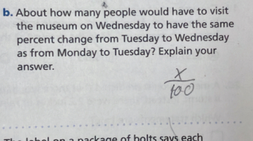 About how many people would have to visit 
the museum on Wednesday to have the same 
percent change from Tuesday to Wednesday 
as from Monday to Tuesday? Explain your 
answer. 
bac age of bolts says each