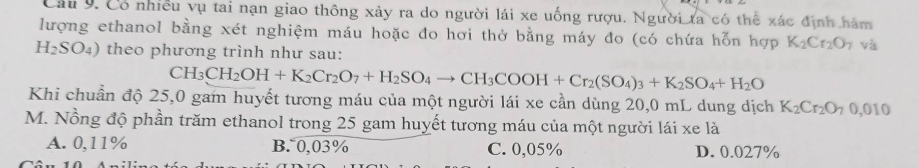 Có nhiều vụ tai nạn giao thông xảy ra do người lái xe uống rượu. Người ta có thể xác định hàm
lượng ethanol bằng xét nghiệm máu hoặc đo hơi thở bằng máy đo (có chứa hỗn hợp K_2Cr_2O_7 và
H_2SO_4) theo phương trình như sau:
CH_3CH_2OH+K_2Cr_2O_7+H_2SO_4to CH_3COOH+Cr_2(SO_4)_3+K_2SO_4+H_2O
Khi chuẩn độ 25,0 gam huyết tương máu của một người lái xe cần dùng 20,0 mL dung dịch K_2Cr_2O_7 0. 010
M. Nồng độ phần trăm ethanol trong 25 gam huyết tương máu của một người lái xe là
A. 0,11% B. 0,03% C. 0,05% D. 0.027%