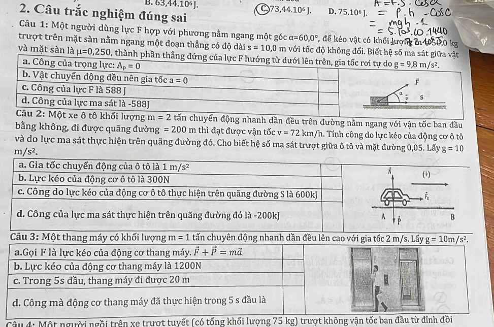 63,44.10∘ J. C.73,44.10⁶ J. D. 75.10^6
2. Câu trắc nghiệm đúng sai
Câu 1: Một người dùng lực F hợp với phương nằm ngang một góc alpha =60,0° *, để kéo vật có khối lượn
trượt trên mặt sàn nằm ngang một đoạn thẳng có độ dài s=10,0m với tốc độ không đổi. Biết hệ số ma sá
và mặt sàn là mu =0,250 1, thà
tấn chuyển động nhanh dần đều trên đường nằm ngang với vận tốc ban đầu
bằng không, đi được quãng đường =200m thì đạt được vận tốc v=72km/h. Tính công do lực kéo của động cơ ô tô
và do lực ma sát thực hiện trên quãng đường đó. Cho biết hệ số ma sát trượt giữa ô tô và mặt đường 0,05. Lấy g=10
m/s^2.
Câu 4: Một người ngồi t t