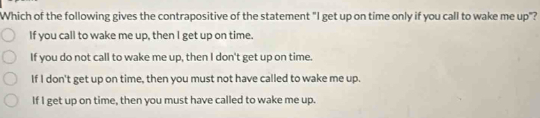 Which of the following gives the contrapositive of the statement "I get up on time only if you call to wake me up"?
If you call to wake me up, then I get up on time.
If you do not call to wake me up, then I don't get up on time.
If I don't get up on time, then you must not have called to wake me up.
If I get up on time, then you must have called to wake me up.