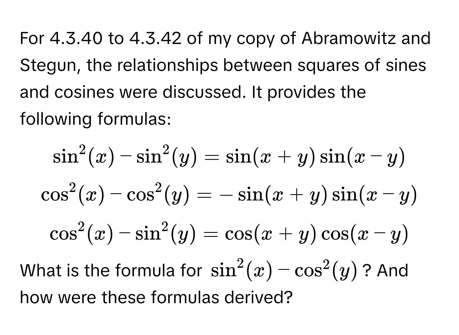 For 4.3.40 to 4.3.42 of my copy of Abramowitz and Stegun, the relationships between squares of sines and cosines were discussed. It provides the following formulas:

$sin^2(x) - sin^2(y) = sin(x+y)sin(x-y)$
$cos^2(x) - cos^2(y) = -sin(x+y)sin(x-y)$
$cos^2(x) - sin^2(y) = cos(x+y)cos(x-y)$

What is the formula for $sin^2(x) - cos^2(y)$? And how were these formulas derived?