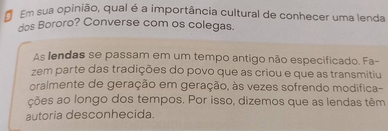 Em sua opinião, qual é a importância cultural de conhecer uma lenda 
dos Bororo? Converse com os colegas. 
As lendas se passam em um tempo antigo não especificado. Fa- 
zem parte das tradições do povo que as criou e que as transmitiu 
oralmente de geração em geração, às vezes sofrendo modifica- 
ções ao longo dos tempos. Por isso, dizemos que as lendas têm 
autoria desconhecida.