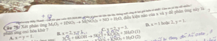 M_2O_3+HNO_3to M(NO_3)_3+NO+H_2O 1, điều kiện nào của x và y đề phin ứng này là 7_
Tâu 78: Xét phản ứng Phatscong thảy Thanh - Grữ fu que zalo 183.22136 hảy si giao tài liệu tên lày, thông mất công đ lạ; giả biên vị nhất Còm cn cả lp vốt nhều 1
D. x=1 hoặc 2, y=1.
A. x=y=1. B. C. x=2, y=3. 
phản ứng oxi hóa khứ ? x=2, y=L 3Cl_2+6KOHto 5KCl+KClO_3^((2-)+3H_2)O(l) _(32)^3^(2-)+KNO+H_2O(2)