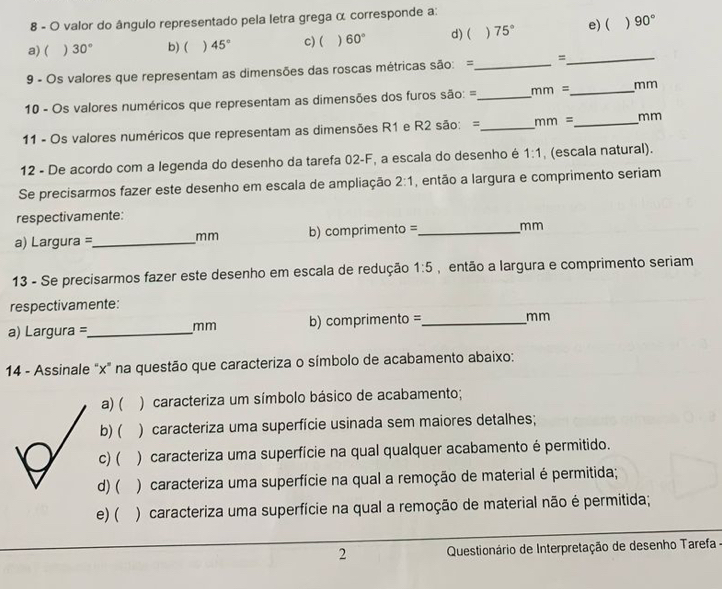 valor do ângulo representado pela letra grega α corresponde a:
a) ( ) 30° b) ( ) 45° c) ( ) 60° d)( ) 75° e) ( 90°
9 - Os valores que representam as dimensões das roscas métricas são: =_ =_
10 - Os valores numéricos que representam as dimensões dos furos são: =_ mm= _  mm
11 - Os valores numéricos que representam as dimensões R1 e R2 são: =_ mm= _ mm
12 - De acordo com a legenda do desenho da tarefa 02-F, a escala do desenho é 1:1 , (escala natural).
Se precisarmos fazer este desenho em escala de ampliação 2:1 , então a largura e comprimento seriam
respectivamente:
a) Largura =_ b) comprimento =_ mm
mm
13 - Se precisarmos fazer este desenho em escala de redução 1:5 , então a largura e comprimento seriam
respectivamente:
a) Largura =_  mm b) comprimento =_
mm
14 - Assinale "x" na questão que caracteriza o símbolo de acabamento abaixo:
a) ( ) caracteriza um símbolo básico de acabamento;
b) ( ) caracteriza uma superfície usinada sem maiores detalhes;
c)( ) caracteriza uma superfície na qual qualquer acabamento é permitido.
d) ( ) caracteriza uma superfície na qual a remoção de material é permitida;
e) ( ) caracteriza uma superfície na qual a remoção de material não é permitida;
2 Questionário de Interpretação de desenho Tarefa