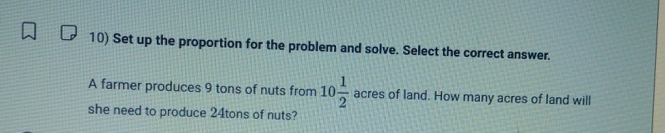 Set up the proportion for the problem and solve. Select the correct answer. 
A farmer produces 9 tons of nuts from 10 1/2  acres of land. How many acres of land will 
she need to produce 24tons of nuts?