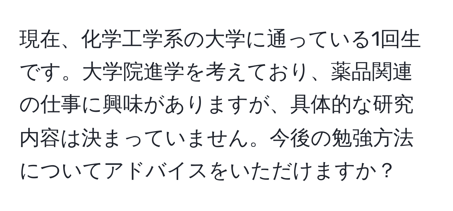 現在、化学工学系の大学に通っている1回生です。大学院進学を考えており、薬品関連の仕事に興味がありますが、具体的な研究内容は決まっていません。今後の勉強方法についてアドバイスをいただけますか？