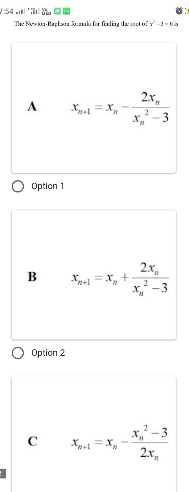 7:54 .* Yea
The Newton-Raphson formula for finding the root of x^2-3=0 is
A x_n+1=x_n-frac 2x_n(x_n)^2-3
Option 1
B x_n+1=x_n+frac 2x_n(x_n)^2-3
Option 2
C x_n+1=x_n-frac (x_n)^2-32x_n