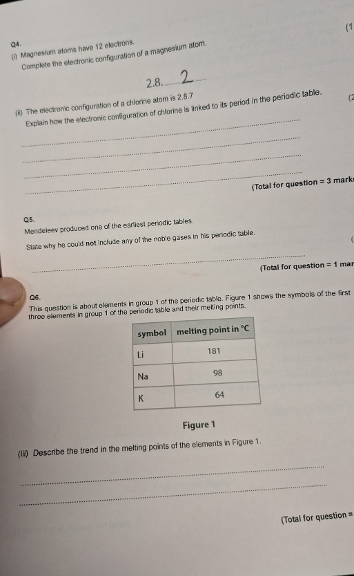 Q4, 
Complete the electronic configuration of a magnesium atom. (1 
(i) Magnesium atoms have 12 electrons.
2.8. 
_ 
_ 
(ii) The electronic configuration of a chlorine atom is 2.8.7
Explain how the electronic configuration of chlorine is linked to its period in the periodic table. (2 
_ 
_ 
_ 
(Total for question =3 mark 
Q5. 
Mendeleev produced one of the earliest periodic tables 
State why he could not include any of the noble gases in his periodic table. 
_ 
(Total for question =1 mar 
Q6. 
This question is about elements in group 1 of the periodic table. Figure 1 shows the symbols of the first 
three elements in group 1 of the periodic table and their melting points. 
Figure 1 
(iii) Describe the trend in the melting points of the elements in Figure 1. 
_ 
_ 
(Total for question =