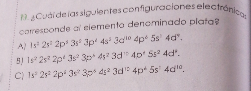 ¿ Cuál de las siguientes configuraciones electrónicas
corresponde al elemento denominado plata?
A) 1s^22s^22p^63s^23p^64s^23d^(10)4p^65s^14d^9.
B) 1s^22s^22p^63s^23p^64s^23d^(10)4p^65s^24d^9.
C) 1s^22s^22p^63s^23p^64s^23d^(10)4p^65s^14d^(10).