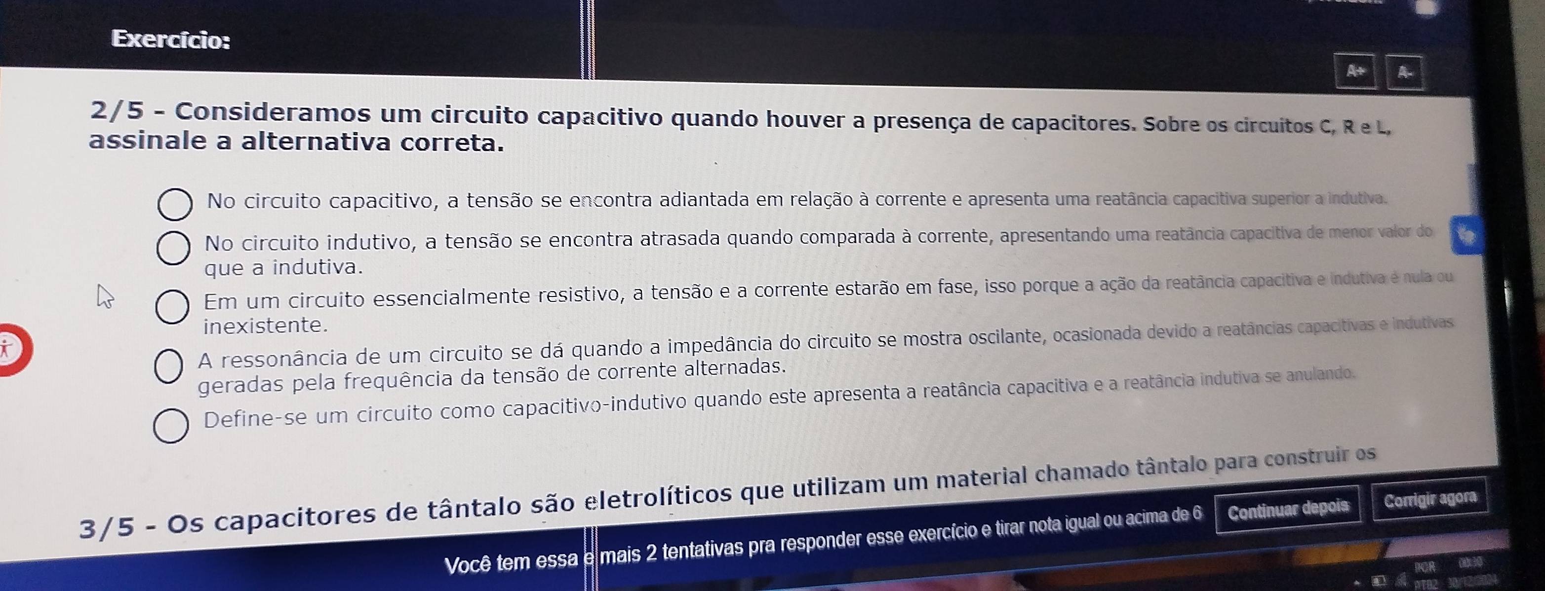 Exercício:
A+ A
2/5 - Consideramos um circuito capacitivo quando houver a presença de capacitores. Sobre os circuitos C, R e L,
assinale a alternativa correta.
No circuito capacitivo, a tensão se encontra adiantada em relação à corrente e apresenta uma reatância capacitiva superior a indutiva.
No circuito indutivo, a tensão se encontra atrasada quando comparada à corrente, apresentando uma reatância capacitiva de menor valor do
que a indutiva.
Em um circuito essencialmente resistivo, a tensão e a corrente estarão em fase, isso porque a ação da reatância capacitiva e indutiva é nula ou
inexistente.
A ressonância de um circuito se dá quando a impedância do circuito se mostra oscilante, ocasionada devido a reatâncias capacitivas e indutivas
geradas pela frequência da tensão de corrente alternadas.
Define-se um circuito como capacitivo-indutivo quando este apresenta a reatância capacitiva e a reatância indutiva se anulando.
3/5 - Os capacitores de tântalo são eletrolíticos que utilizam um material chamado tântalo para construir os
Você tem essa a mais 2 tentativas pra responder esse exercício e tirar nota igual ou acima de 6 Continuar depois
Corrigir agora